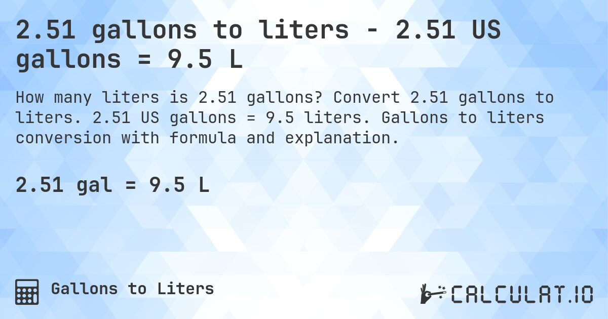 2.51 gallons to liters - 2.51 US gallons = 9.5 L. Convert 2.51 gallons to liters. 2.51 US gallons = 9.5 liters. Gallons to liters conversion with formula and explanation.