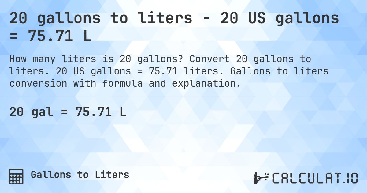 20 gallons to liters - 20 US gallons = 75.71 L. Convert 20 gallons to liters. 20 US gallons = 75.71 liters. Gallons to liters conversion with formula and explanation.