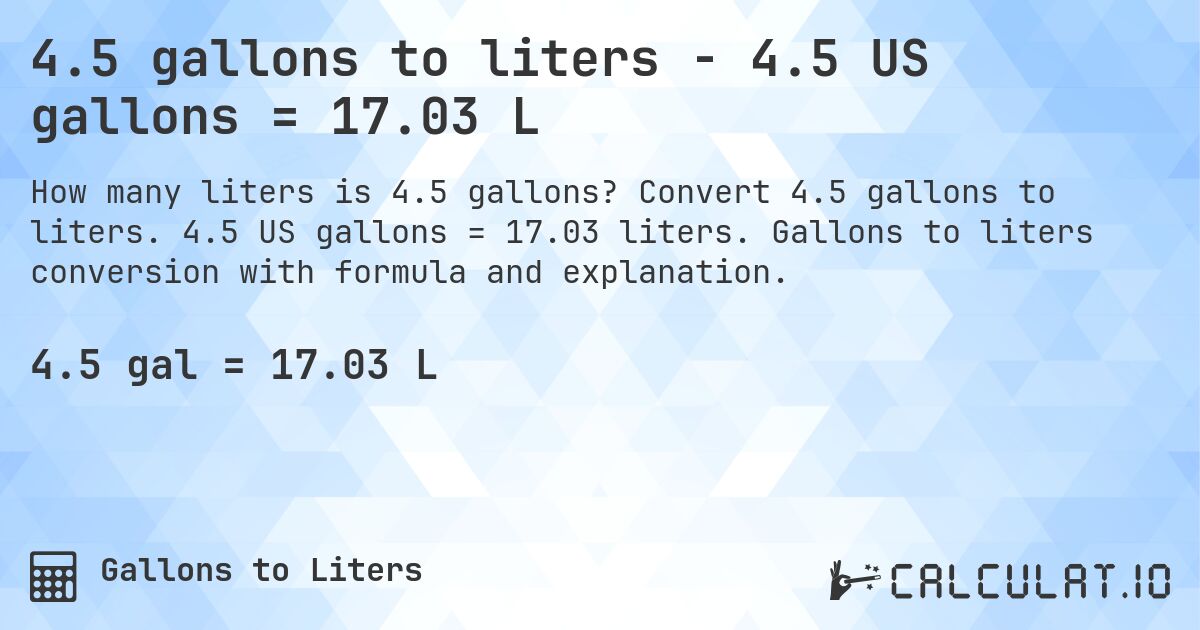 4.5 gallons to liters - 4.5 US gallons = 17.03 L. Convert 4.5 gallons to liters. 4.5 US gallons = 17.03 liters. Gallons to liters conversion with formula and explanation.