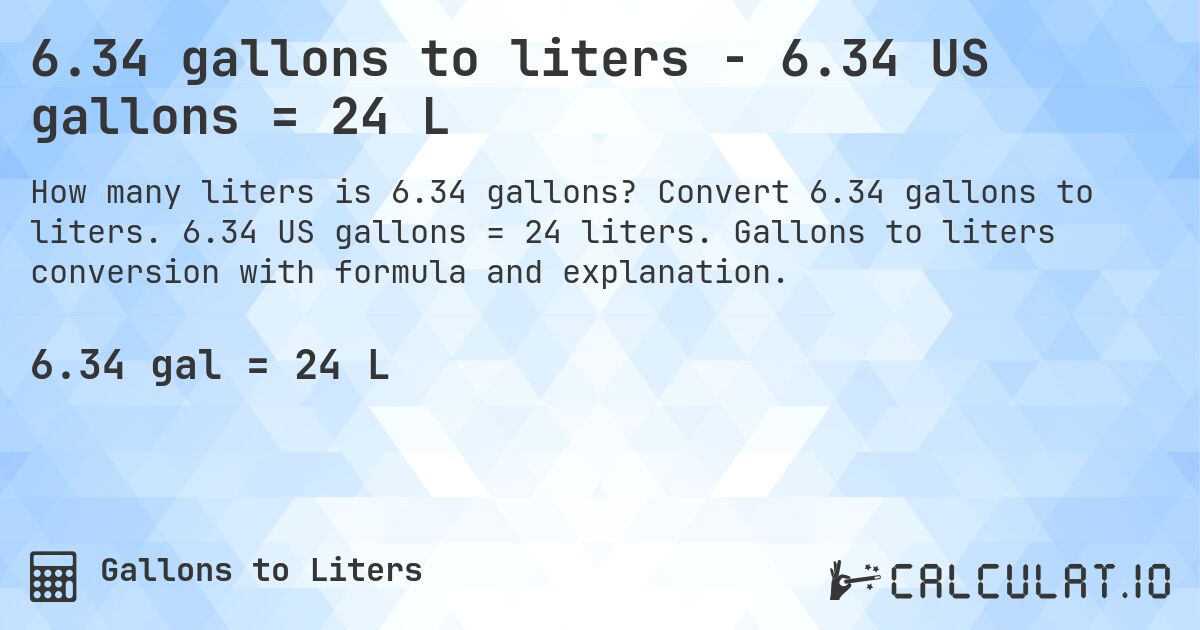 6.34 gallons to liters - 6.34 US gallons = 24 L. Convert 6.34 gallons to liters. 6.34 US gallons = 24 liters. Gallons to liters conversion with formula and explanation.