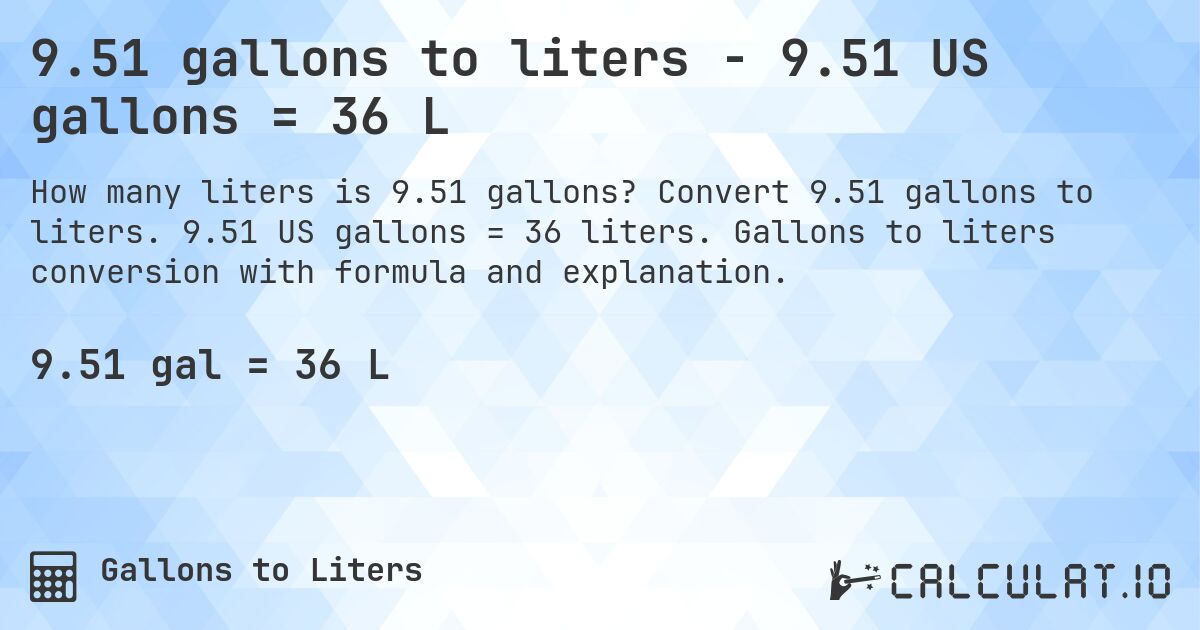 9.51 gallons to liters - 9.51 US gallons = 36 L. Convert 9.51 gallons to liters. 9.51 US gallons = 36 liters. Gallons to liters conversion with formula and explanation.