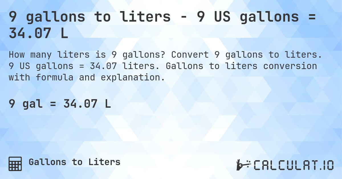 9 gallons to liters - 9 US gallons = 34.07 L. Convert 9 gallons to liters. 9 US gallons = 34.07 liters. Gallons to liters conversion with formula and explanation.