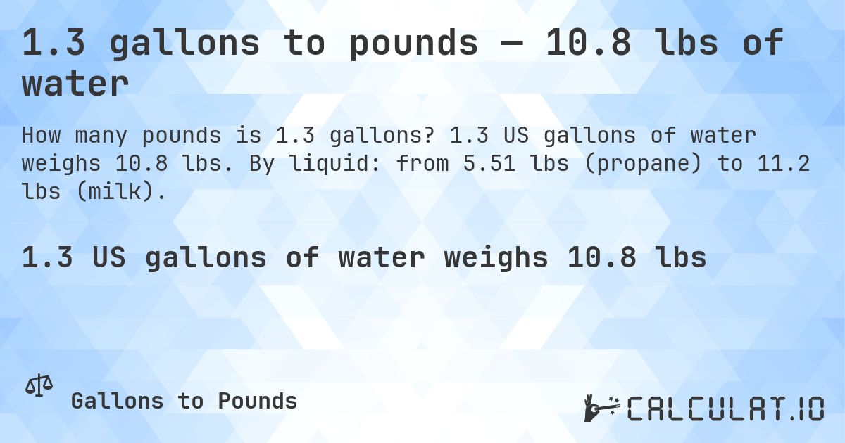1.3 gallons to pounds — 10.8 lbs of water. 1.3 US gallons of water weighs 10.8 lbs. By liquid: from 5.51 lbs (propane) to 11.2 lbs (milk).