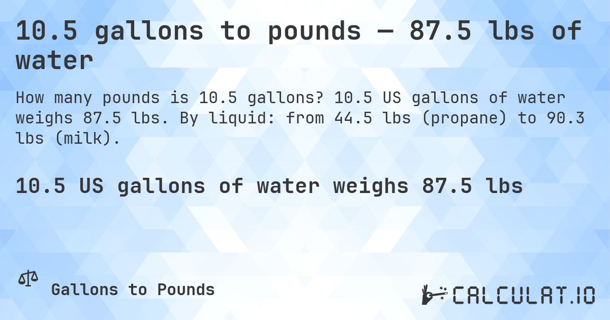 10.5 gallons to pounds — 87.5 lbs of water. 10.5 US gallons of water weighs 87.5 lbs. By liquid: from 44.5 lbs (propane) to 90.3 lbs (milk).