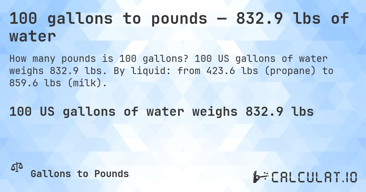 100 gallons to pounds — 832.9 lbs of water. 100 US gallons of water weighs 832.9 lbs. By liquid: from 423.6 lbs (propane) to 859.6 lbs (milk).