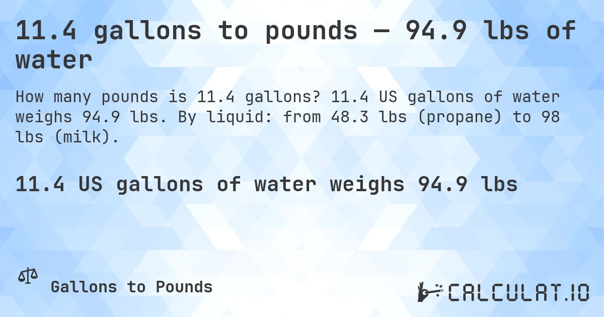 11.4 gallons to pounds — 94.9 lbs of water. 11.4 US gallons of water weighs 94.9 lbs. By liquid: from 48.3 lbs (propane) to 98 lbs (milk).