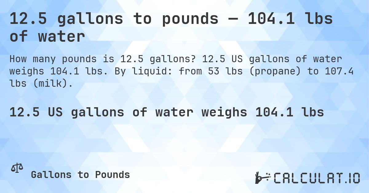 12.5 gallons to pounds — 104.1 lbs of water. 12.5 US gallons of water weighs 104.1 lbs. By liquid: from 53 lbs (propane) to 107.4 lbs (milk).