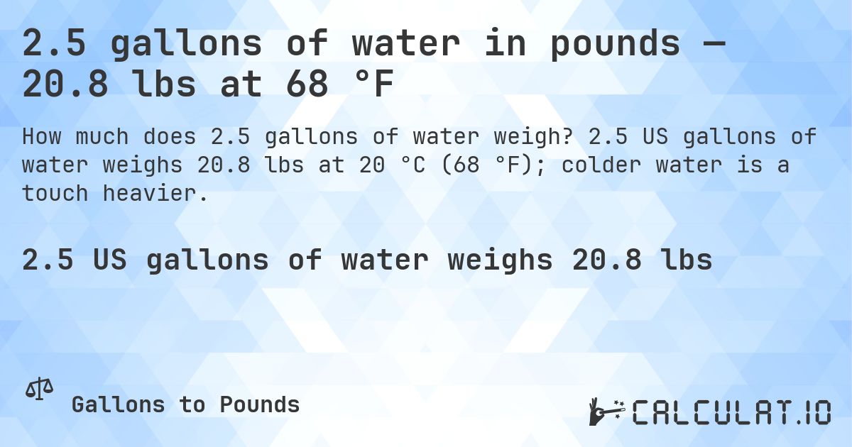 2.5 gallons of water in pounds — 20.8 lbs at 68 °F. 2.5 US gallons of water weighs 20.8 lbs at 20 °C (68 °F); colder water is a touch heavier.