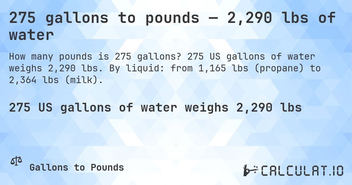 275 gallons to pounds — 2,290 lbs of water. 275 US gallons of water weighs 2,290 lbs. By liquid: from 1,165 lbs (propane) to 2,364 lbs (milk).