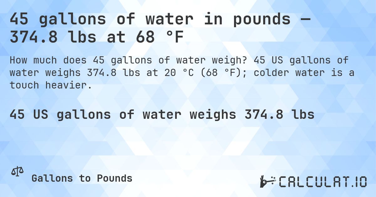 45 gallons of water in pounds — 374.8 lbs at 68 °F. 45 US gallons of water weighs 374.8 lbs at 20 °C (68 °F); colder water is a touch heavier.