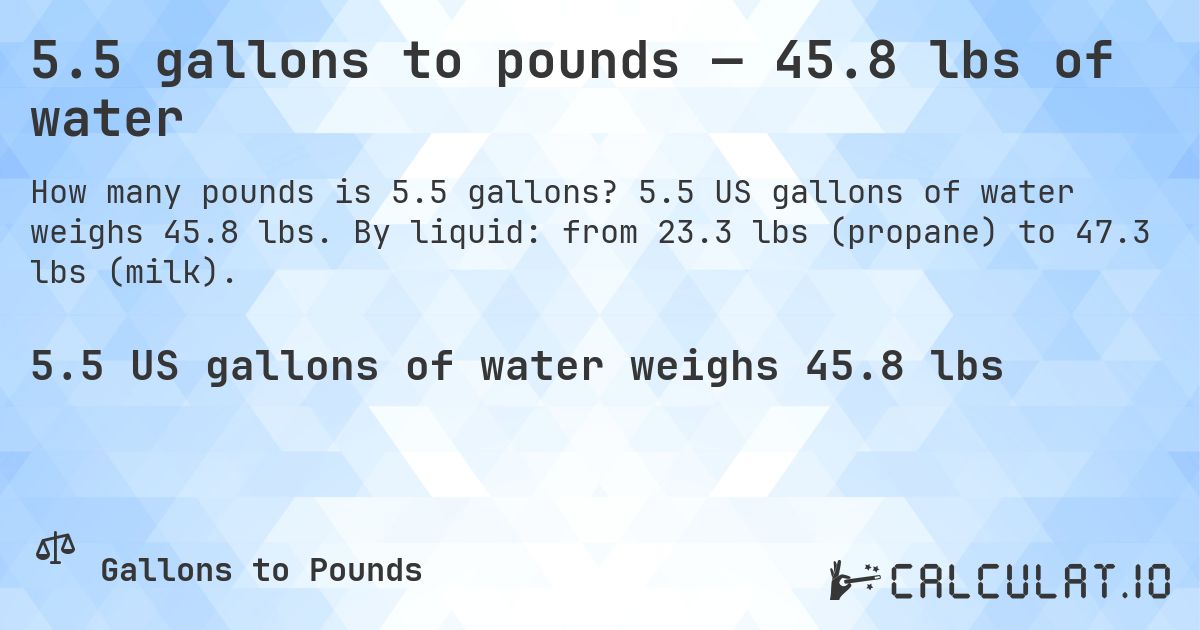 5.5 gallons to pounds — 45.8 lbs of water. 5.5 US gallons of water weighs 45.8 lbs. By liquid: from 23.3 lbs (propane) to 47.3 lbs (milk).