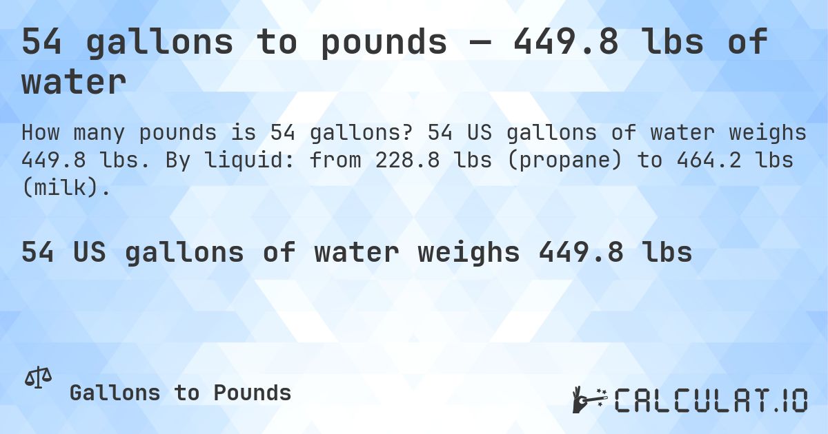 54 gallons to pounds — 449.8 lbs of water. 54 US gallons of water weighs 449.8 lbs. By liquid: from 228.8 lbs (propane) to 464.2 lbs (milk).