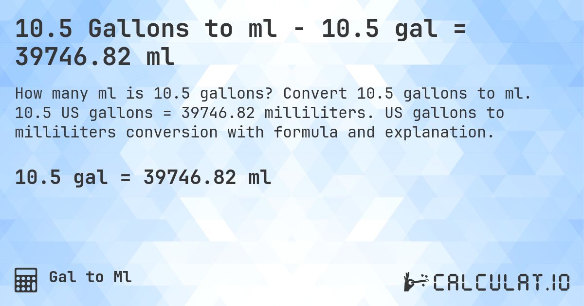 10.5 Gallons to ml - 10.5 gal = 39746.82 ml. Convert 10.5 gallons to ml. 10.5 US gallons = 39746.82 milliliters. US gallons to milliliters conversion with formula and explanation.