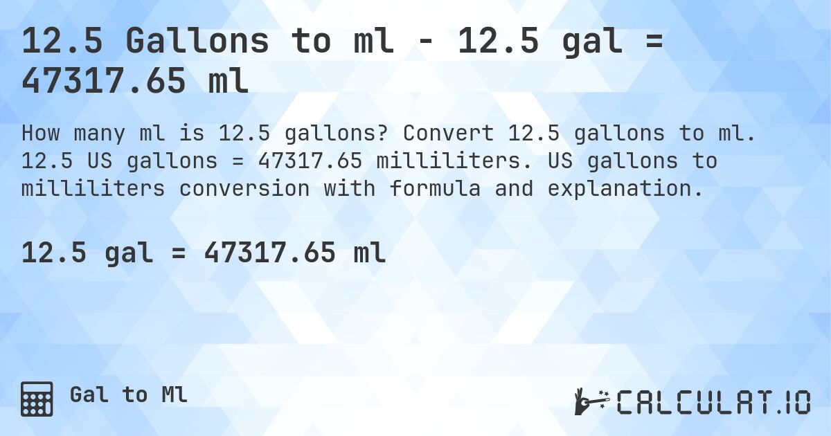 12.5 Gallons to ml - 12.5 gal = 47317.65 ml. Convert 12.5 gallons to ml. 12.5 US gallons = 47317.65 milliliters. US gallons to milliliters conversion with formula and explanation.
