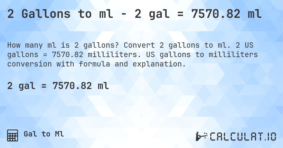 2 Gallons to ml - 2 gal = 7570.82 ml. Convert 2 gallons to ml. 2 US gallons = 7570.82 milliliters. US gallons to milliliters conversion with formula and explanation.
