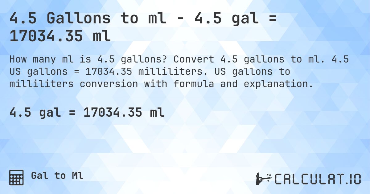 4.5 Gallons to ml - 4.5 gal = 17034.35 ml. Convert 4.5 gallons to ml. 4.5 US gallons = 17034.35 milliliters. US gallons to milliliters conversion with formula and explanation.