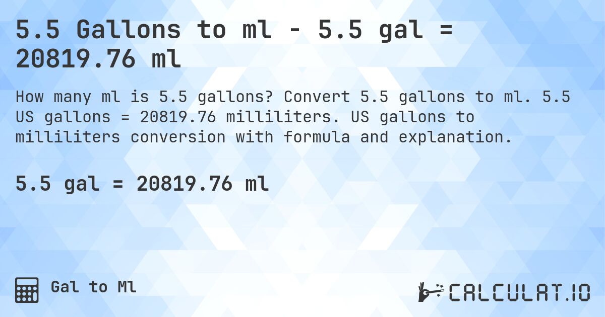 5.5 Gallons to ml - 5.5 gal = 20819.76 ml. Convert 5.5 gallons to ml. 5.5 US gallons = 20819.76 milliliters. US gallons to milliliters conversion with formula and explanation.
