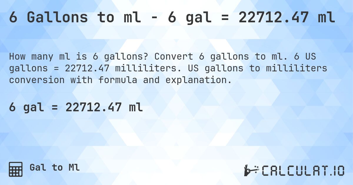 6 Gallons to ml - 6 gal = 22712.47 ml. Convert 6 gallons to ml. 6 US gallons = 22712.47 milliliters. US gallons to milliliters conversion with formula and explanation.