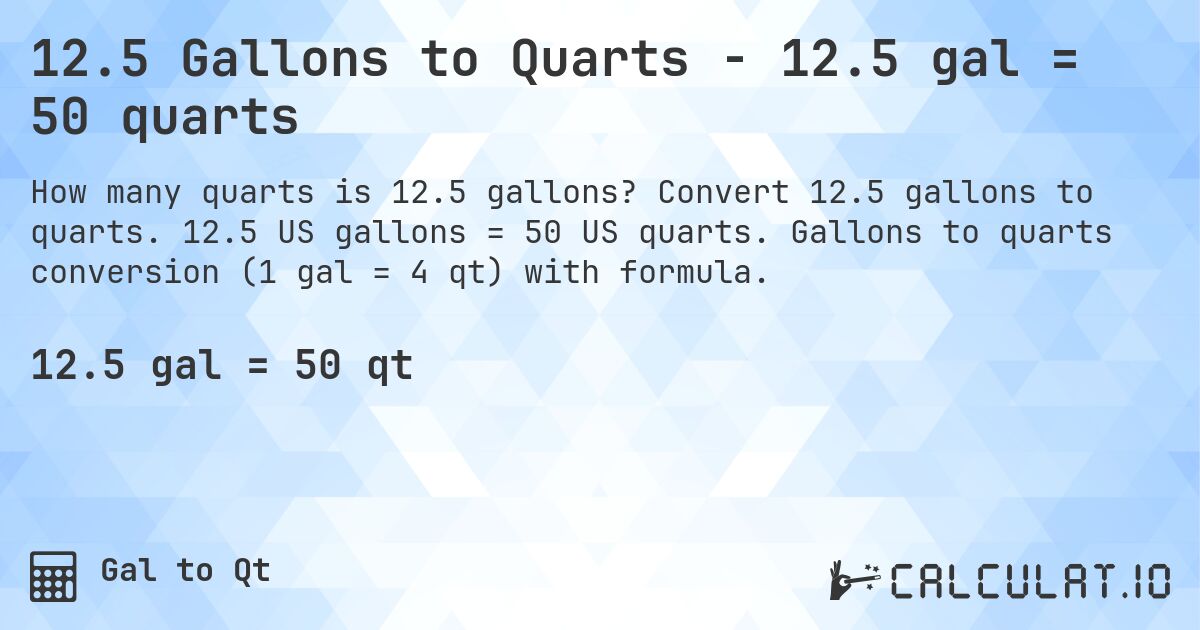 12.5 Gallons to Quarts - 12.5 gal = 50 quarts. Convert 12.5 gallons to quarts. 12.5 US gallons = 50 US quarts. Gallons to quarts conversion (1 gal = 4 qt) with formula.