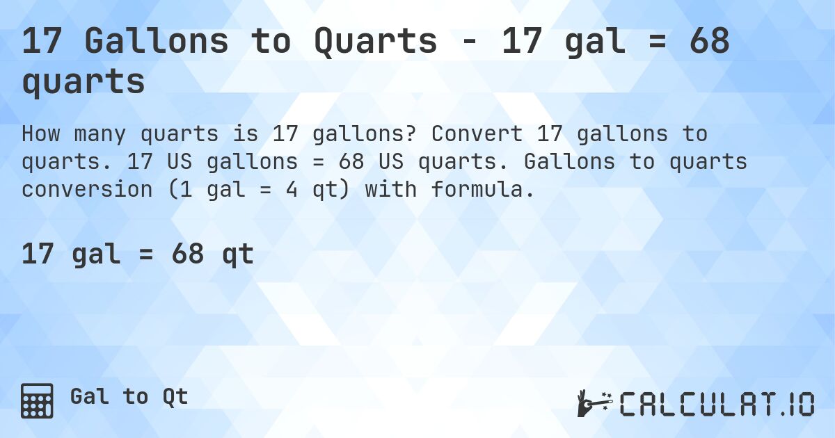 17 Gallons to Quarts - 17 gal = 68 quarts. Convert 17 gallons to quarts. 17 US gallons = 68 US quarts. Gallons to quarts conversion (1 gal = 4 qt) with formula.