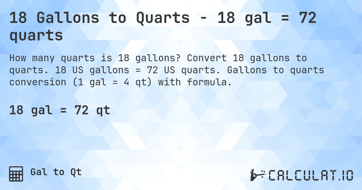 18 Gallons to Quarts - 18 gal = 72 quarts. Convert 18 gallons to quarts. 18 US gallons = 72 US quarts. Gallons to quarts conversion (1 gal = 4 qt) with formula.
