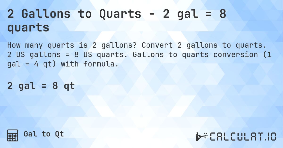 2 Gallons to Quarts - 2 gal = 8 quarts. Convert 2 gallons to quarts. 2 US gallons = 8 US quarts. Gallons to quarts conversion (1 gal = 4 qt) with formula.