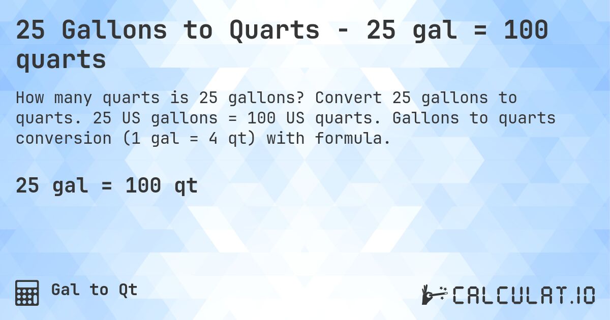 25 Gallons to Quarts - 25 gal = 100 quarts. Convert 25 gallons to quarts. 25 US gallons = 100 US quarts. Gallons to quarts conversion (1 gal = 4 qt) with formula.