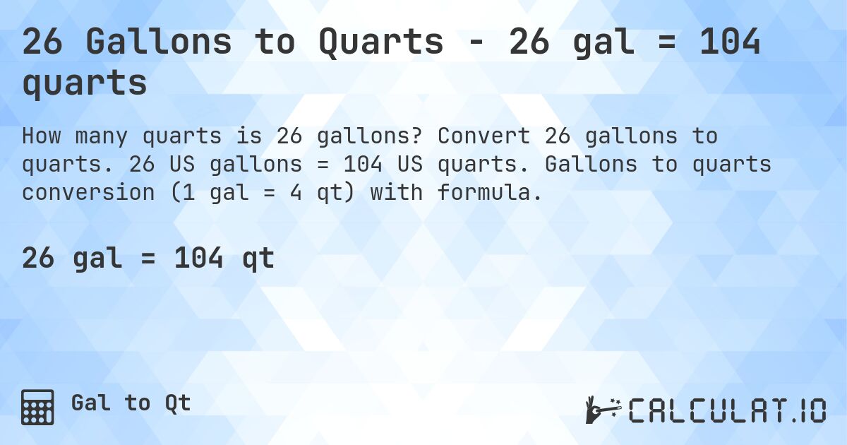 26 Gallons to Quarts - 26 gal = 104 quarts. Convert 26 gallons to quarts. 26 US gallons = 104 US quarts. Gallons to quarts conversion (1 gal = 4 qt) with formula.