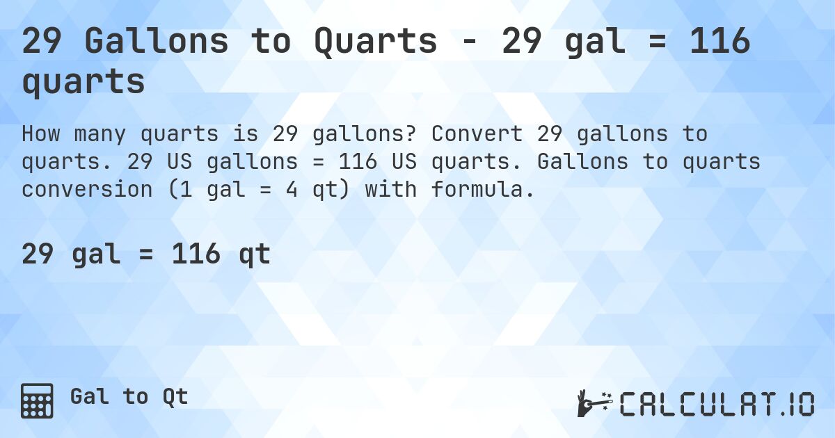 29 Gallons to Quarts - 29 gal = 116 quarts. Convert 29 gallons to quarts. 29 US gallons = 116 US quarts. Gallons to quarts conversion (1 gal = 4 qt) with formula.