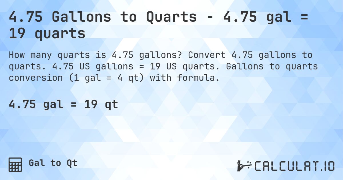 4.75 Gallons to Quarts - 4.75 gal = 19 quarts. Convert 4.75 gallons to quarts. 4.75 US gallons = 19 US quarts. Gallons to quarts conversion (1 gal = 4 qt) with formula.