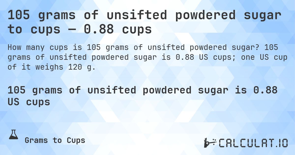 105 grams of unsifted powdered sugar to cups — 0.88 cups. 105 grams of unsifted powdered sugar is 0.88 US cups; one US cup of it weighs 120 g.