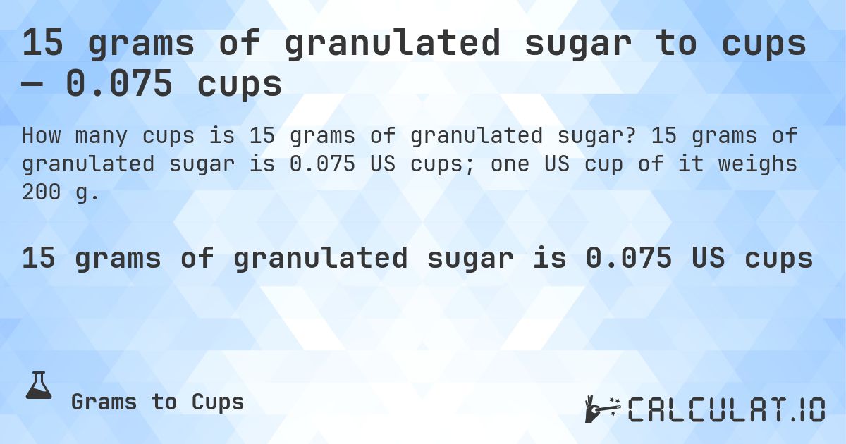 15 grams of granulated sugar to cups — 0.075 cups. 15 grams of granulated sugar is 0.075 US cups; one US cup of it weighs 200 g.