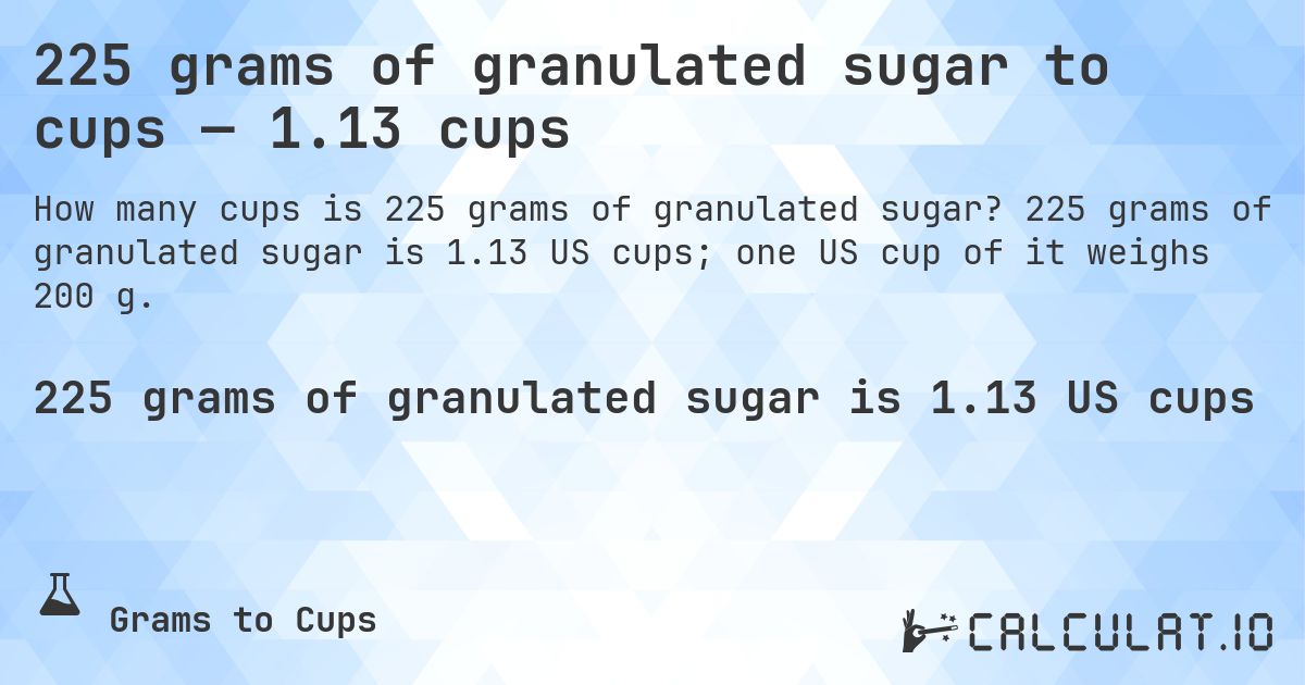 225 grams of granulated sugar to cups — 1.13 cups. 225 grams of granulated sugar is 1.13 US cups; one US cup of it weighs 200 g.
