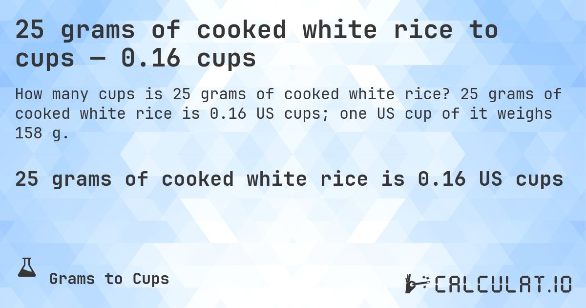 25 grams of cooked white rice to cups — 0.16 cups. 25 grams of cooked white rice is 0.16 US cups; one US cup of it weighs 158 g.