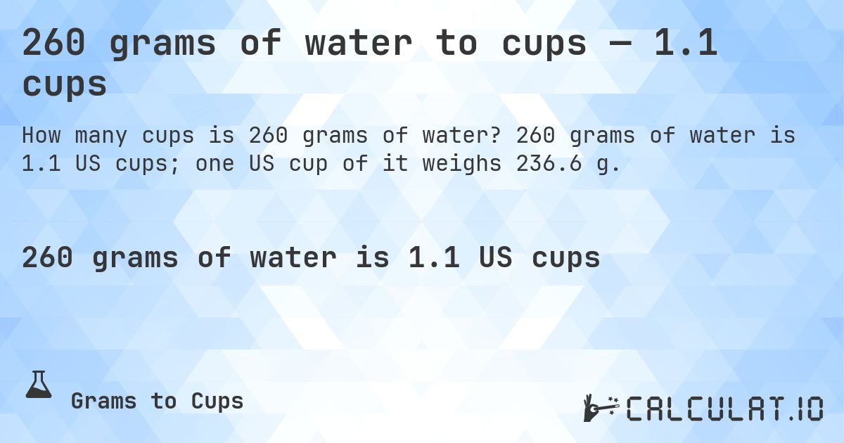 260 grams of water to cups — 1.1 cups. 260 grams of water is 1.1 US cups; one US cup of it weighs 236.6 g.