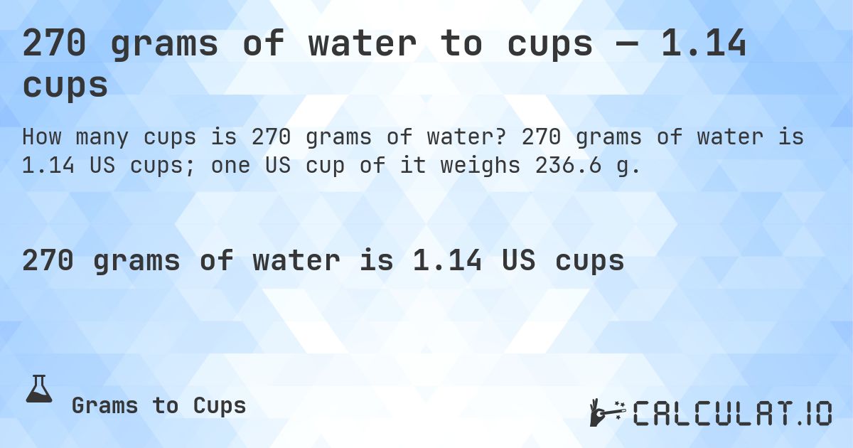 270 grams of water to cups — 1.14 cups. 270 grams of water is 1.14 US cups; one US cup of it weighs 236.6 g.