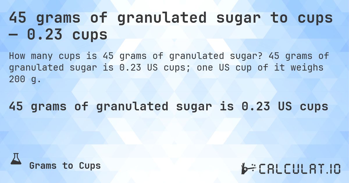 45 grams of granulated sugar to cups — 0.23 cups. 45 grams of granulated sugar is 0.23 US cups; one US cup of it weighs 200 g.