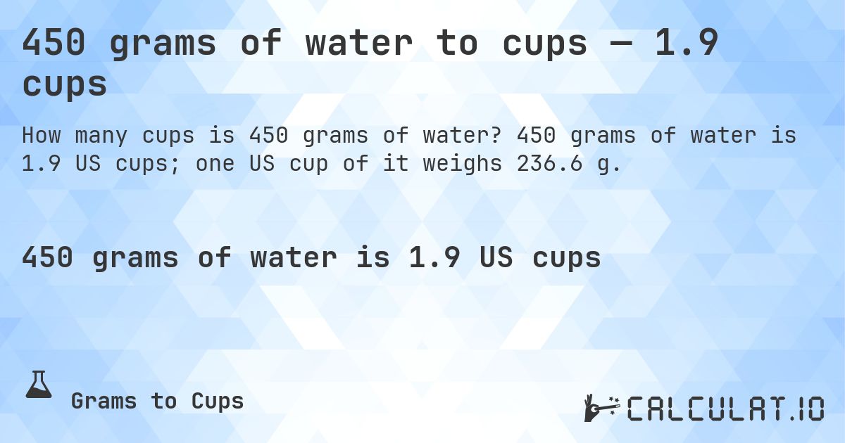 450 grams of water to cups — 1.9 cups. 450 grams of water is 1.9 US cups; one US cup of it weighs 236.6 g.