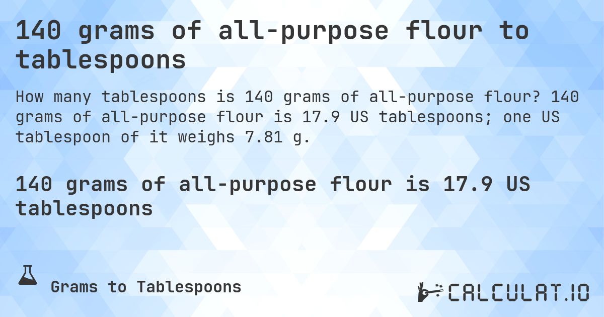 140 grams of all-purpose flour to tablespoons. 140 grams of all-purpose flour is 17.9 US tablespoons; one US tablespoon of it weighs 7.81 g.