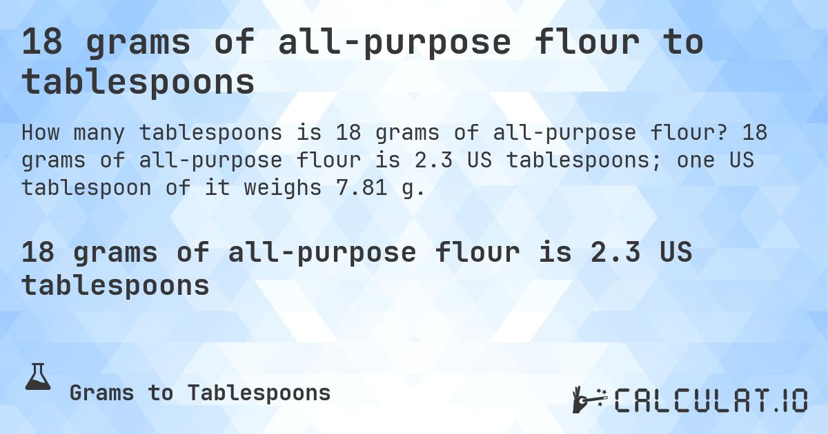 18 grams of all-purpose flour to tablespoons. 18 grams of all-purpose flour is 2.3 US tablespoons; one US tablespoon of it weighs 7.81 g.