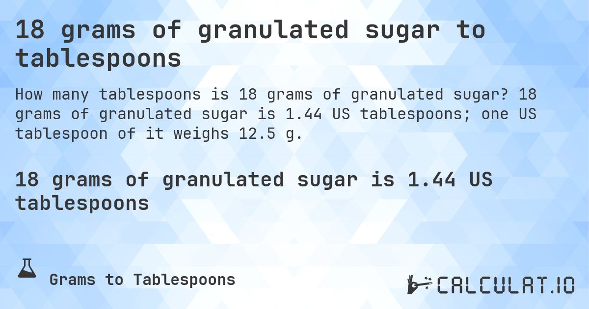 18 grams of granulated sugar to tablespoons. 18 grams of granulated sugar is 1.44 US tablespoons; one US tablespoon of it weighs 12.5 g.