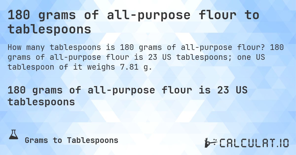 180 grams of all-purpose flour to tablespoons. 180 grams of all-purpose flour is 23 US tablespoons; one US tablespoon of it weighs 7.81 g.