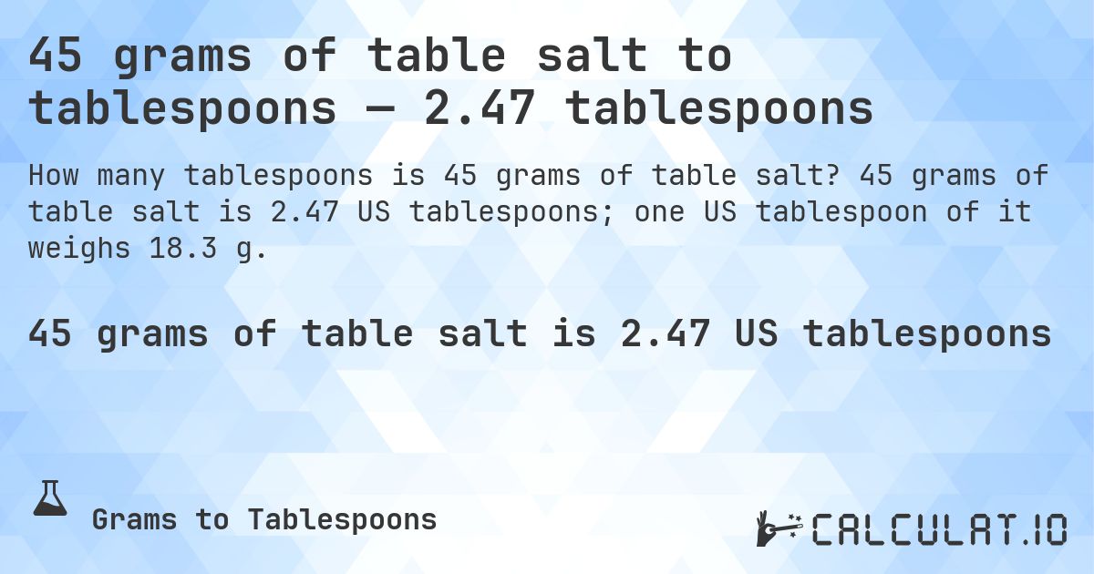 45 grams of table salt to tablespoons — 2.47 tablespoons. 45 grams of table salt is 2.47 US tablespoons; one US tablespoon of it weighs 18.3 g.