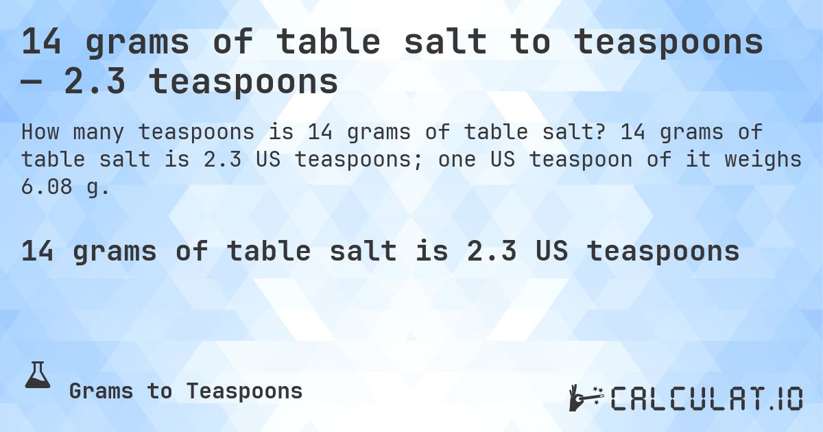 14 grams of table salt to teaspoons — 2.3 teaspoons. 14 grams of table salt is 2.3 US teaspoons; one US teaspoon of it weighs 6.08 g.