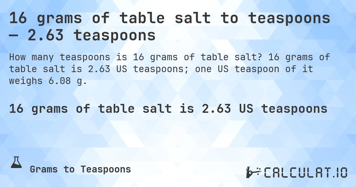 16 grams of table salt to teaspoons — 2.63 teaspoons. 16 grams of table salt is 2.63 US teaspoons; one US teaspoon of it weighs 6.08 g.