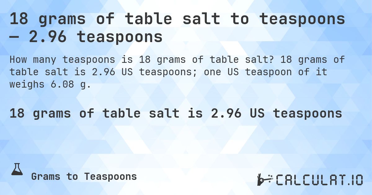 18 grams of table salt to teaspoons — 2.96 teaspoons. 18 grams of table salt is 2.96 US teaspoons; one US teaspoon of it weighs 6.08 g.