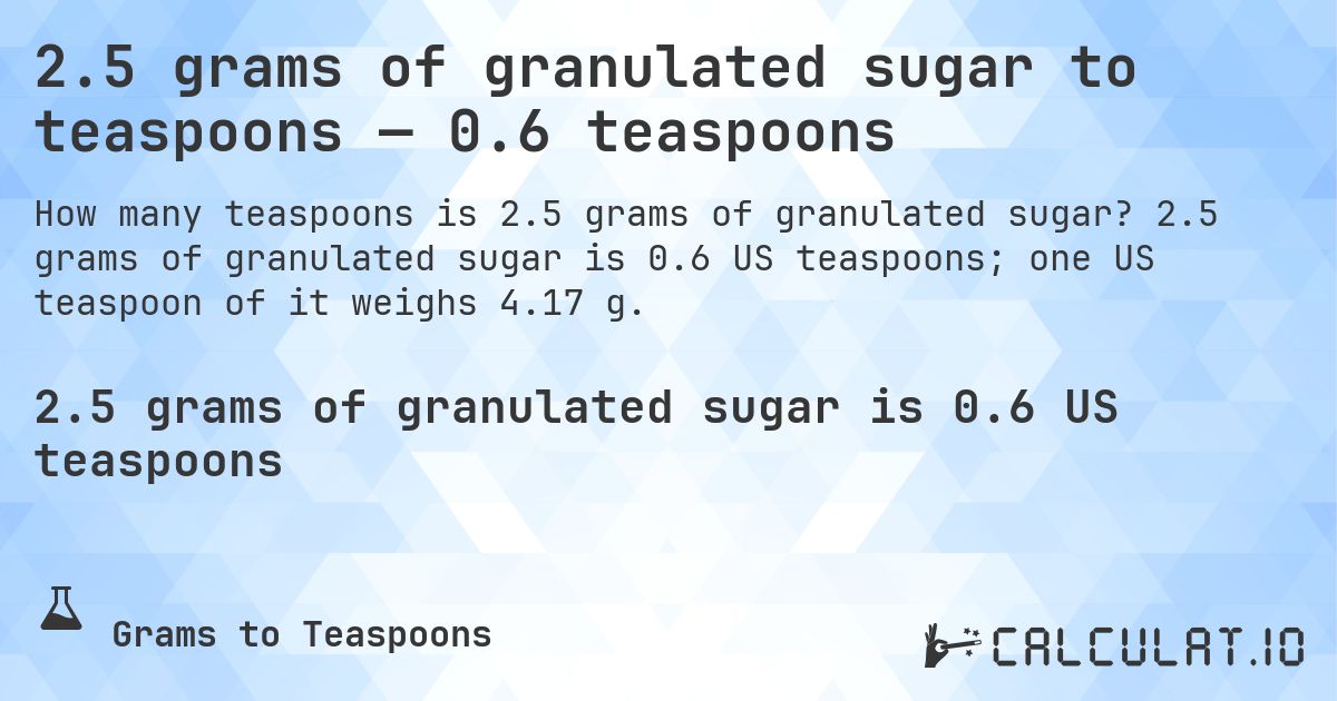 2.5 grams of granulated sugar to teaspoons — 0.6 teaspoons. 2.5 grams of granulated sugar is 0.6 US teaspoons; one US teaspoon of it weighs 4.17 g.