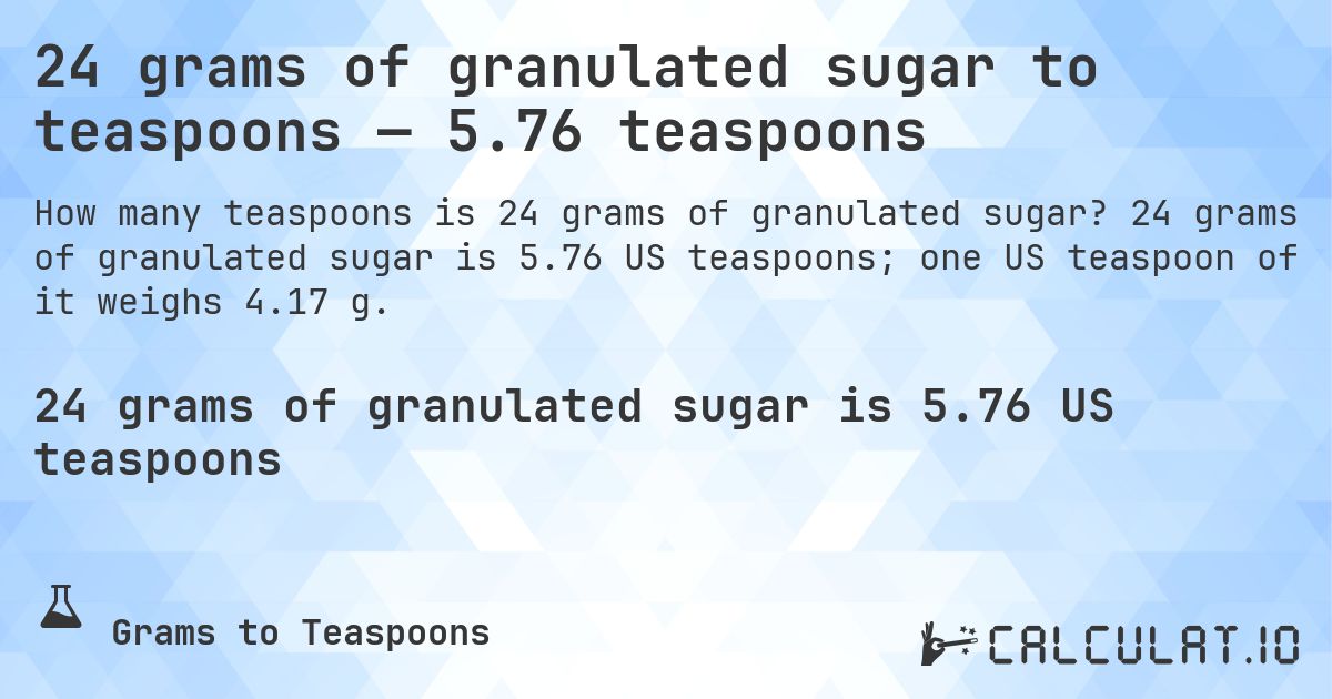 24 grams of granulated sugar to teaspoons — 5.76 teaspoons. 24 grams of granulated sugar is 5.76 US teaspoons; one US teaspoon of it weighs 4.17 g.