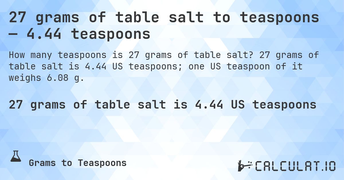 27 grams of table salt to teaspoons — 4.44 teaspoons. 27 grams of table salt is 4.44 US teaspoons; one US teaspoon of it weighs 6.08 g.