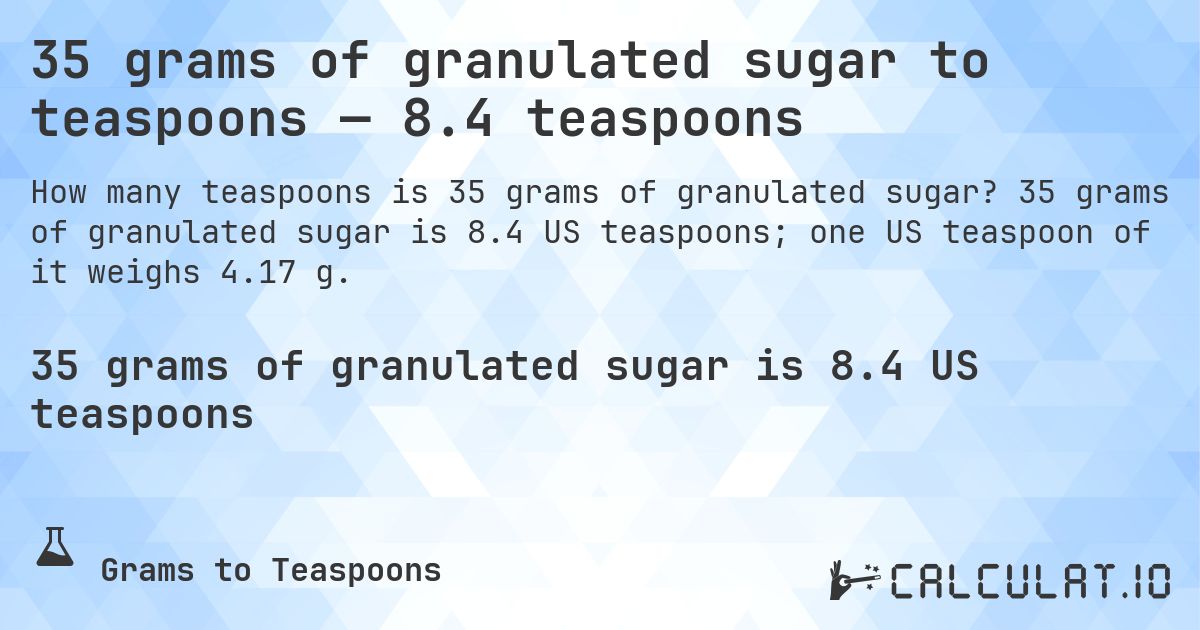 35 grams of granulated sugar to teaspoons — 8.4 teaspoons. 35 grams of granulated sugar is 8.4 US teaspoons; one US teaspoon of it weighs 4.17 g.